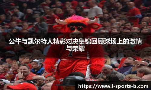 公牛与凯尔特人精彩对决集锦回顾球场上的激情与荣耀