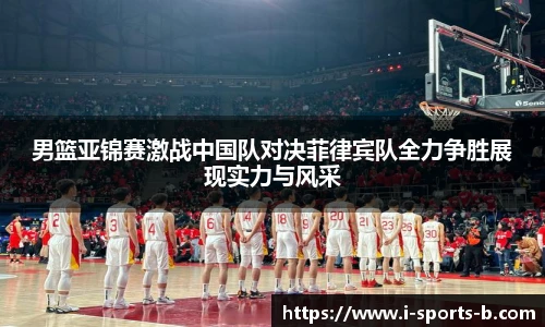 男篮亚锦赛激战中国队对决菲律宾队全力争胜展现实力与风采
