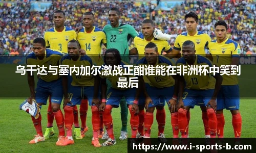 乌干达与塞内加尔激战正酣谁能在非洲杯中笑到最后